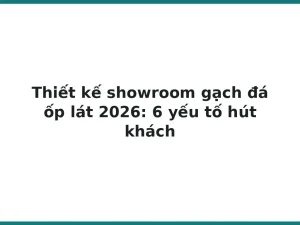 Thiết kế showroom gạch đá ốp lát 2026: 6 yếu tố hút khách