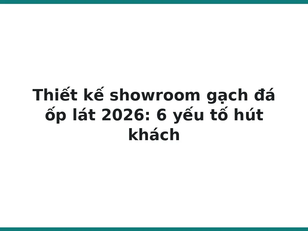 Thiết kế showroom gạch đá ốp lát 2026: 6 yếu tố hút khách