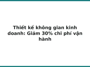 Thiết kế không gian kinh doanh: Giảm 30% chi phí vận hành