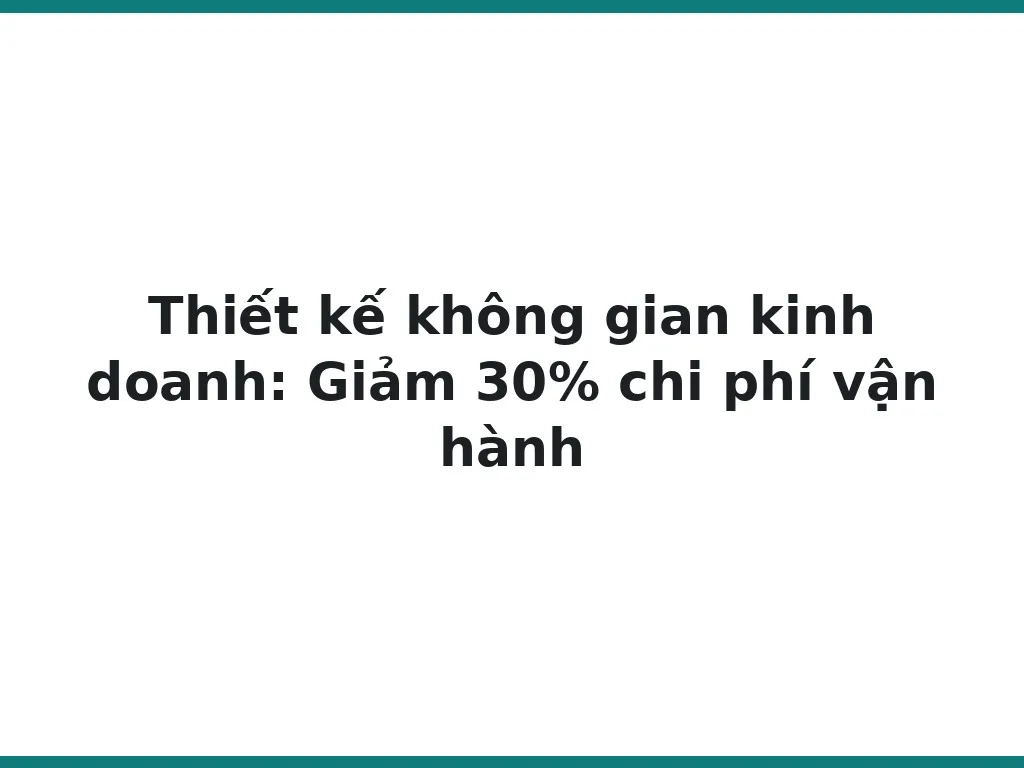 Thiết kế không gian kinh doanh: Giảm 30% chi phí vận hành